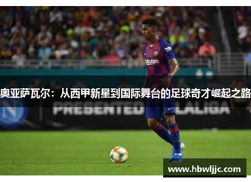 奥亚萨瓦尔:从西甲新星到国际舞台的足球奇才崛起之路 奥亚萨瓦尔:从西甲新星到国际舞台的足球奇才崛起之路