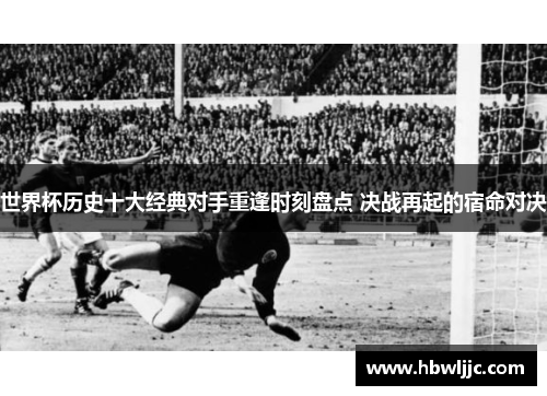 世界杯历史十大经典对手重逢时刻盘点 决战再起的宿命对决