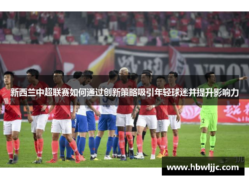 新西兰中超联赛如何通过创新策略吸引年轻球迷并提升影响力