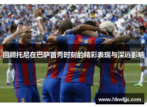 回顾托尼在巴萨首秀时刻的精彩表现与深远影响 回顾托尼在巴萨首秀时刻的精彩表现与深远影响