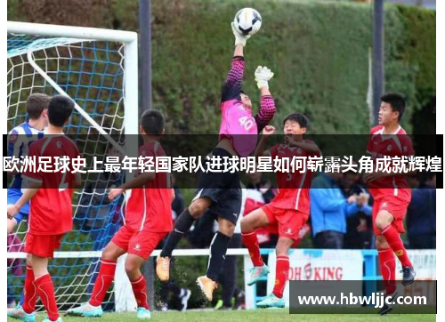 欧洲足球史上最年轻国家队进球明星如何崭露头角成就辉煌