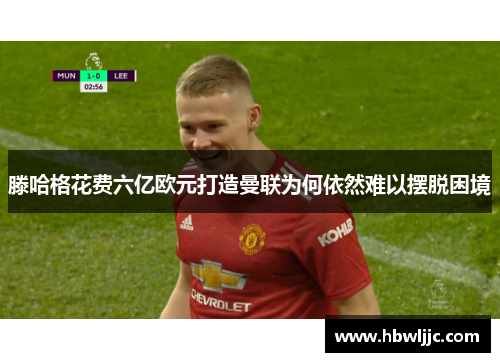 滕哈格花费六亿欧元打造曼联为何依然难以摆脱困境