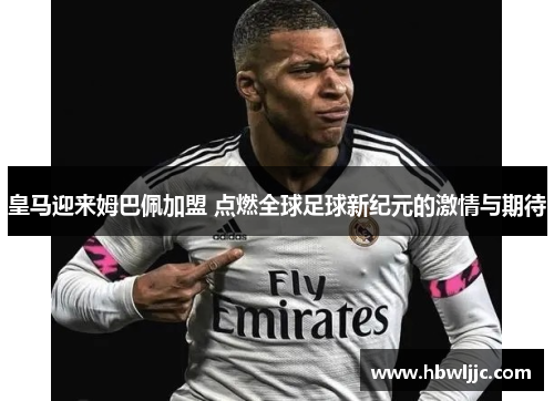 皇马迎来姆巴佩加盟 点燃全球足球新纪元的激情与期待