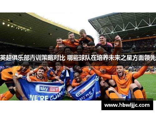 英超俱乐部青训策略对比 哪些球队在培养未来之星方面领先
