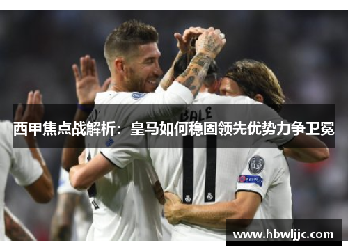 西甲焦点战解析:皇马如何稳固领先优势力争卫冕 西甲焦点战解析:皇马如何稳固领先优势力争卫冕