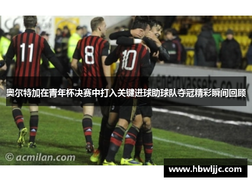 奥尔特加在青年杯决赛中打入关键进球助球队夺冠精彩瞬间回顾