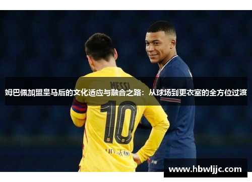 姆巴佩加盟皇马后的文化适应与融合之路:从球场到更衣室的全方位过渡 姆巴佩加盟皇马后的文化适应与融合之路:从球场到更衣室的全方位过渡