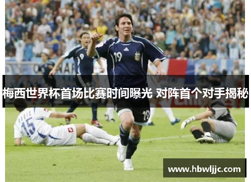 梅西世界杯首场比赛时间曝光 对阵首个对手揭秘 梅西世界杯首场比赛时间曝光 对阵首个对手揭秘